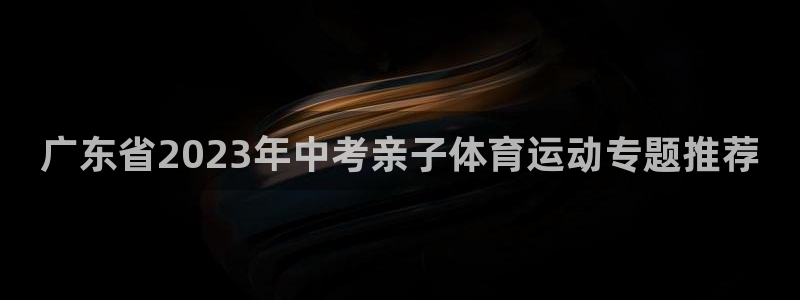 球客岛：广东省2023年中考亲子体育运动专题推荐